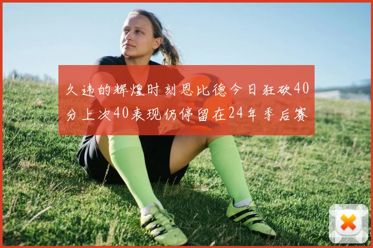 久违的辉煌时刻恩比德今日狂砍40分上次40表现仍停留在24年季后赛