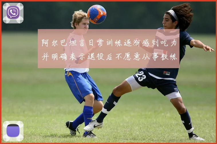 阿尔巴坦言日常训练逐渐感到吃力并明确表示退役后不愿意从事教练工作