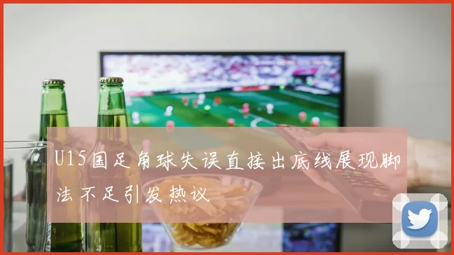 U15国足角球失误直接出底线展现脚法不足引发热议