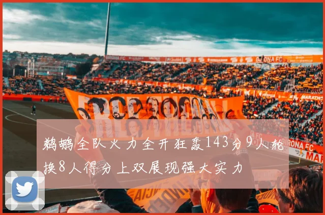 鹈鹕全队火力全开狂轰143分9人轮换8人得分上双展现强大实力