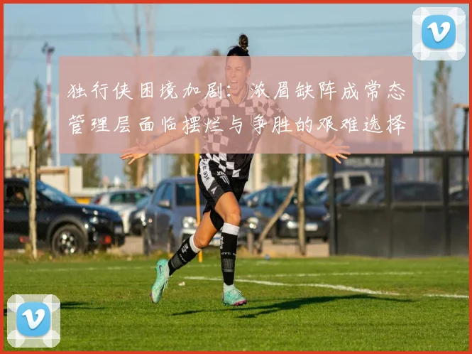 独行侠困境加剧：浓眉缺阵成常态管理层面临摆烂与争胜的艰难选择