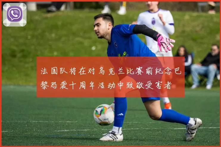 法国队将在对乌克兰比赛前纪念巴黎恐袭十周年活动中致敬受害者