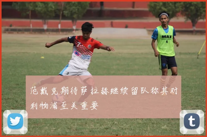 范戴克期待萨拉赫继续留队称其对利物浦至关重要