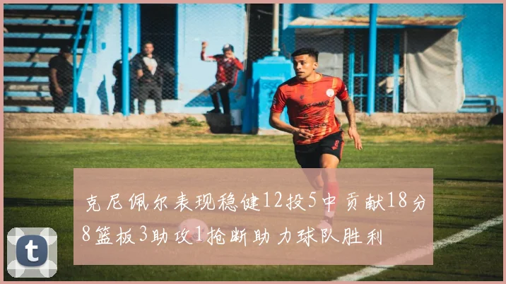 克尼佩尔表现稳健12投5中贡献18分8篮板3助攻1抢断助力球队胜利