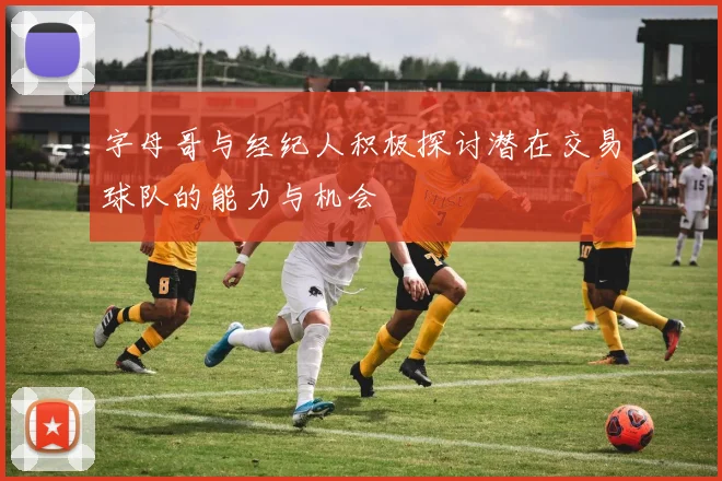 字母哥与经纪人积极探讨潜在交易球队的能力与机会