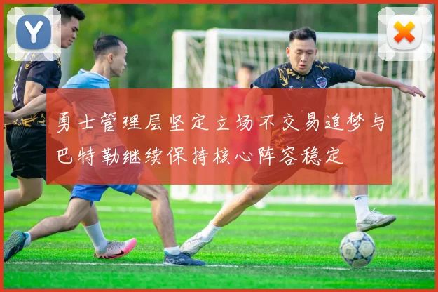 勇士管理层坚定立场不交易追梦与巴特勒继续保持核心阵容稳定