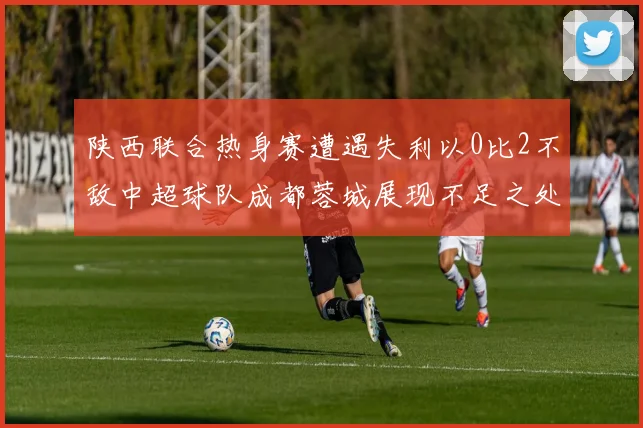 陕西联合热身赛遭遇失利以0比2不敌中超球队成都蓉城展现不足之处