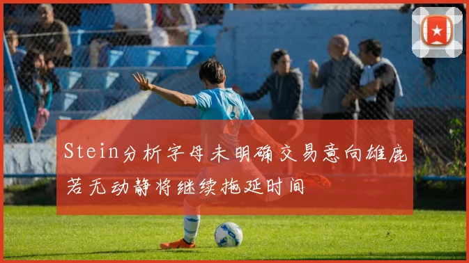 Stein分析字母未明确交易意向雄鹿若无动静将继续拖延时间