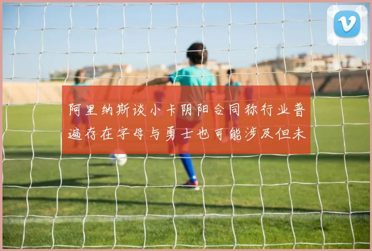 阿里纳斯谈小卡阴阳合同称行业普遍存在字母与勇士也可能涉及但未被查处