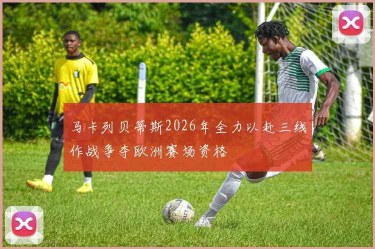 马卡列贝蒂斯2026年全力以赴三线作战争夺欧洲赛场资格