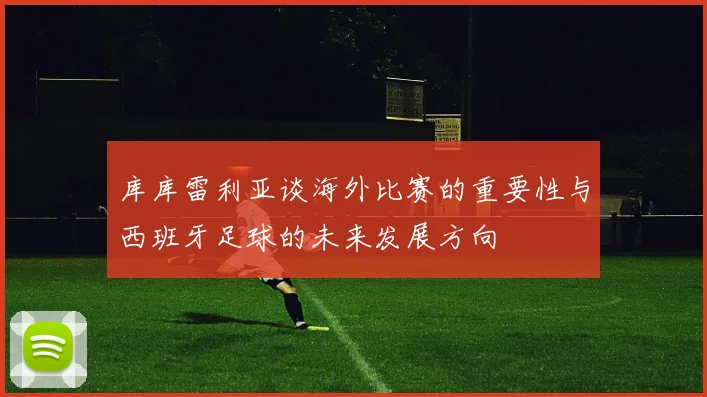 库库雷利亚谈海外比赛的重要性与西班牙足球的未来发展方向
