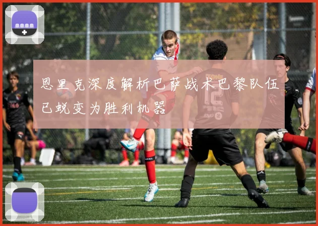 恩里克深度解析巴萨战术巴黎队伍已蜕变为胜利机器