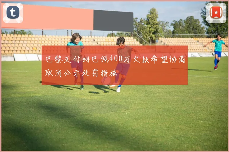 巴黎支付姆巴佩400万欠款希望协商取消公示处罚措施