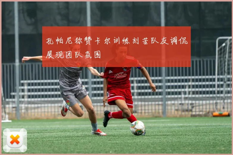 孔帕尼称赞卡尔训练刻苦队友调侃展现团队氛围