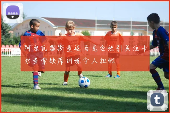 阿尔瓦雷斯重返马竞合练引关注卡尔多索缺席训练令人担忧