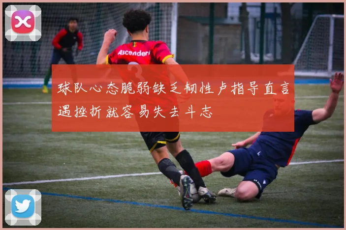球队心态脆弱缺乏韧性卢指导直言遇挫折就容易失去斗志