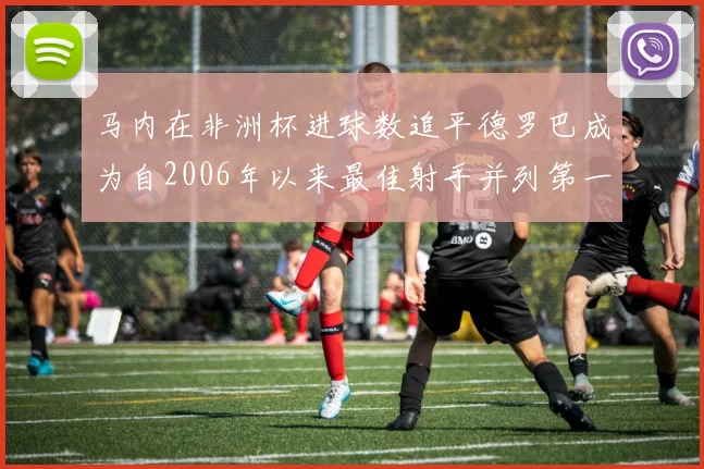 马内在非洲杯进球数追平德罗巴成为自2006年以来最佳射手并列第一人