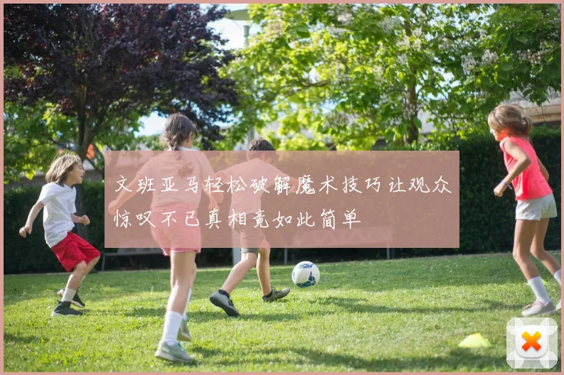 文班亚马轻松破解魔术技巧让观众惊叹不已真相竟如此简单