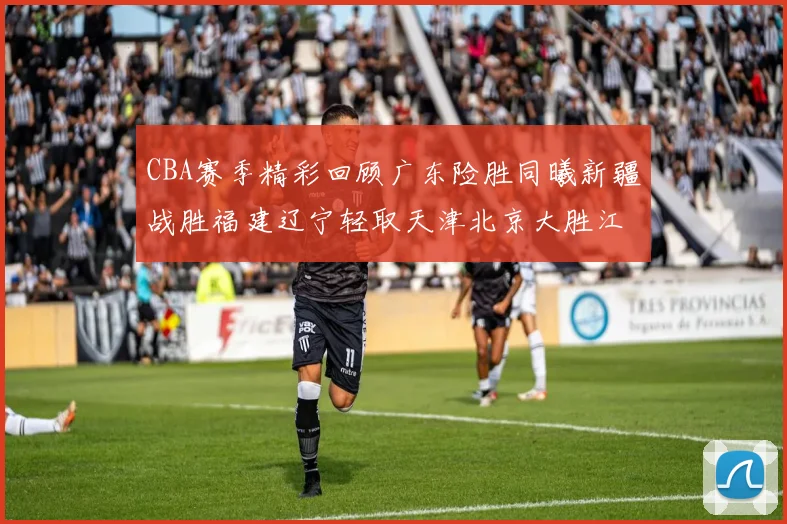 CBA赛季精彩回顾广东险胜同曦新疆战胜福建辽宁轻取天津北京大胜江苏